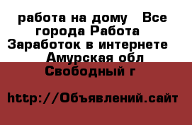 работа на дому - Все города Работа » Заработок в интернете   . Амурская обл.,Свободный г.
